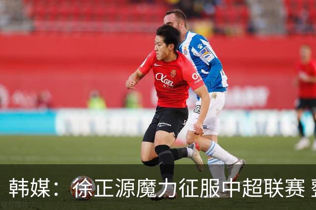 韩媒：徐正源魔力征服中超联赛 整个中国为之着迷